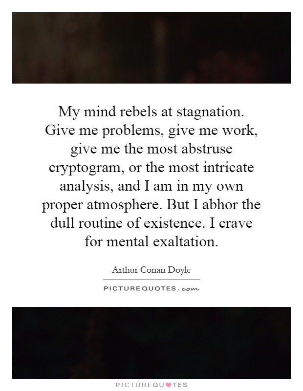 My mind rebels at stagnation. Give me problems, give me work, give me the most abstruse cryptogram, or the most intricate analysis, and I am in my own proper atmosphere. But I abhor the dull routine of existence. I crave for mental exaltation Picture Quote #1