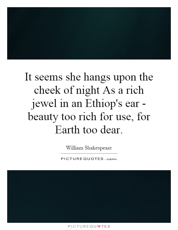 It seems she hangs upon the cheek of night As a rich jewel in an Ethiop's ear - beauty too rich for use, for Earth too dear Picture Quote #1