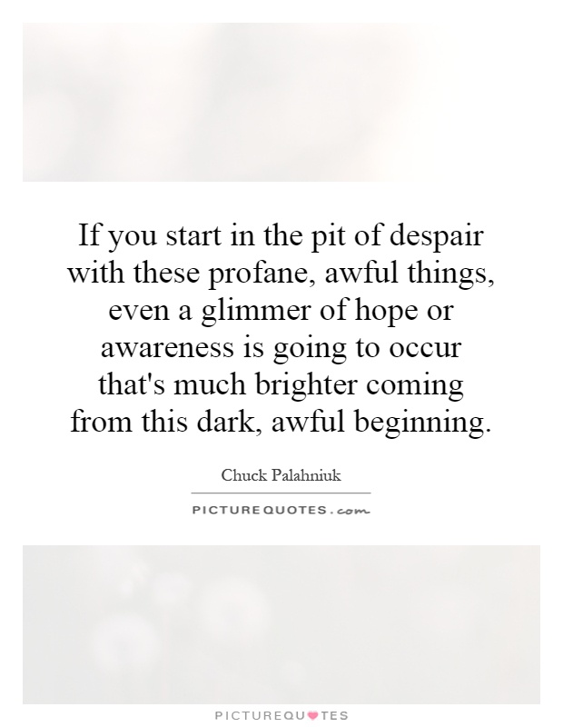If you start in the pit of despair with these profane, awful things, even a glimmer of hope or awareness is going to occur that's much brighter coming from this dark, awful beginning Picture Quote #1