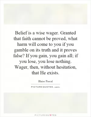 Belief is a wise wager. Granted that faith cannot be proved, what harm will come to you if you gamble on its truth and it proves false? If you gain, you gain all; if you lose, you lose nothing. Wager, then, without hesitation, that He exists Picture Quote #1