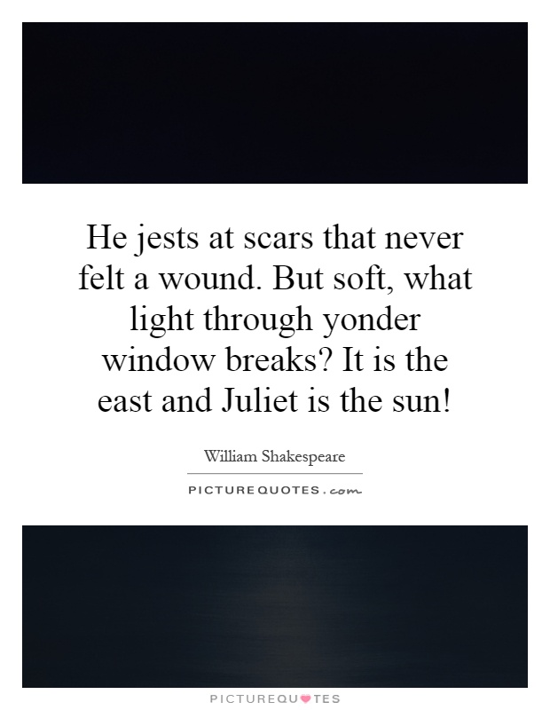He jests at scars that never felt a wound. But soft, what light through yonder window breaks? It is the east and Juliet is the sun! Picture Quote #1