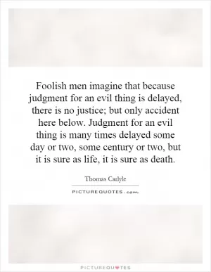 Foolish men imagine that because judgment for an evil thing is delayed, there is no justice; but only accident here below. Judgment for an evil thing is many times delayed some day or two, some century or two, but it is sure as life, it is sure as death Picture Quote #1