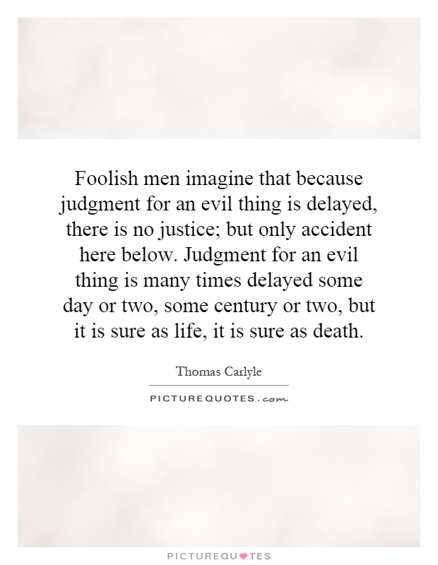 Foolish men imagine that because judgment for an evil thing is delayed, there is no justice; but only accident here below. Judgment for an evil thing is many times delayed some day or two, some century or two, but it is sure as life, it is sure as death Picture Quote #1