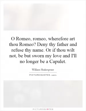 O Romeo, romeo, wherefore art thou Romeo? Deny thy father and refuse thy name. Or if thou wilt not, be but sworn my love and I'll no longer be a Capulet Picture Quote #1