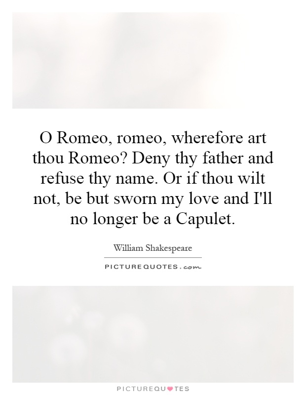 O Romeo, romeo, wherefore art thou Romeo? Deny thy father and refuse thy name. Or if thou wilt not, be but sworn my love and I'll no longer be a Capulet Picture Quote #1