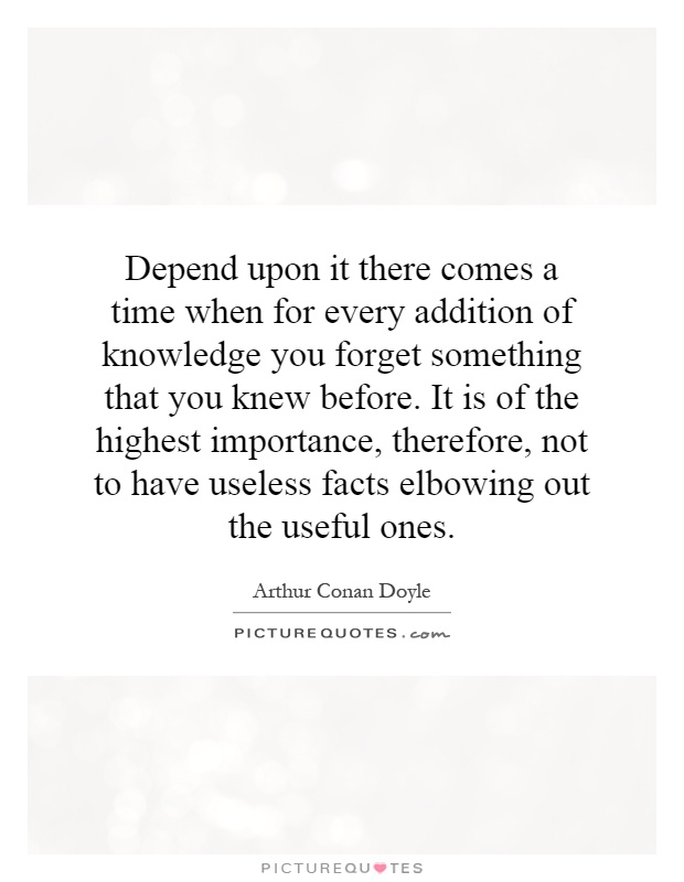 Depend upon it there comes a time when for every addition of knowledge you forget something that you knew before. It is of the highest importance, therefore, not to have useless facts elbowing out the useful ones Picture Quote #1
