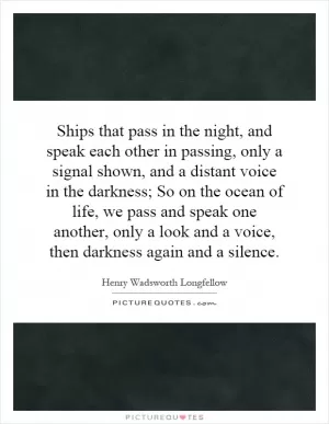 Ships that pass in the night, and speak each other in passing, only a signal shown, and a distant voice in the darkness; So on the ocean of life, we pass and speak one another, only a look and a voice, then darkness again and a silence Picture Quote #1