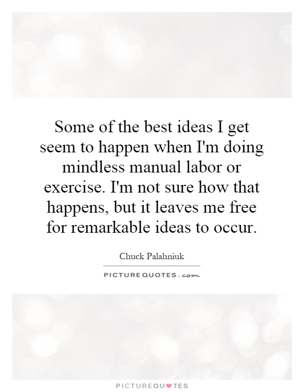Some of the best ideas I get seem to happen when I'm doing mindless manual labor or exercise. I'm not sure how that happens, but it leaves me free for remarkable ideas to occur Picture Quote #1