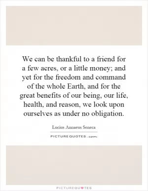 We can be thankful to a friend for a few acres, or a little money; and yet for the freedom and command of the whole Earth, and for the great benefits of our being, our life, health, and reason, we look upon ourselves as under no obligation Picture Quote #1