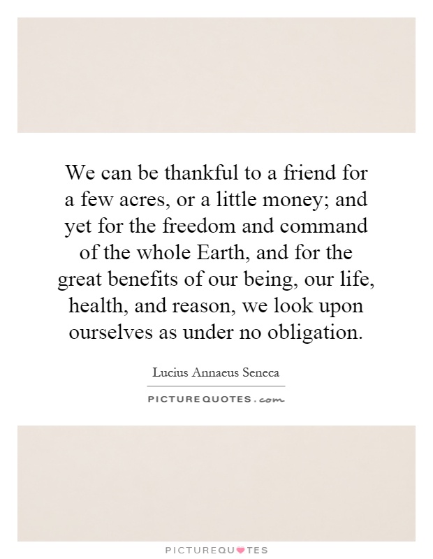 We can be thankful to a friend for a few acres, or a little money; and yet for the freedom and command of the whole Earth, and for the great benefits of our being, our life, health, and reason, we look upon ourselves as under no obligation Picture Quote #1