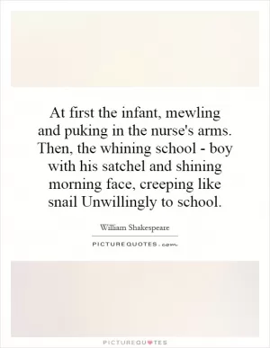 At first the infant, mewling and puking in the nurse's arms. Then, the whining school - boy with his satchel and shining morning face, creeping like snail Unwillingly to school Picture Quote #1