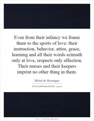Even from their infancy we frame them to the sports of love: their instruction, behavior, attire, grace, learning and all their words azimuth only at love, respects only affection. Their nurses and their keepers imprint no other thing in them Picture Quote #1