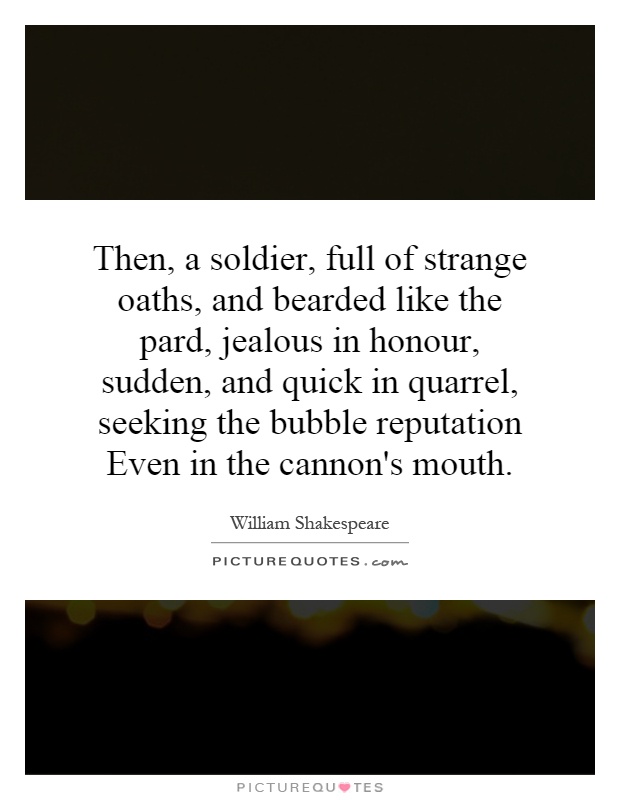 Then, a soldier, full of strange oaths, and bearded like the pard, jealous in honour, sudden, and quick in quarrel, seeking the bubble reputation Even in the cannon's mouth Picture Quote #1