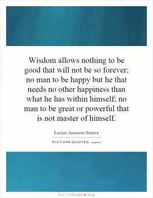 Wisdom allows nothing to be good that will not be so forever; no man to be happy but he that needs no other happiness than what he has within himself; no man to be great or powerful that is not master of himself Picture Quote #1