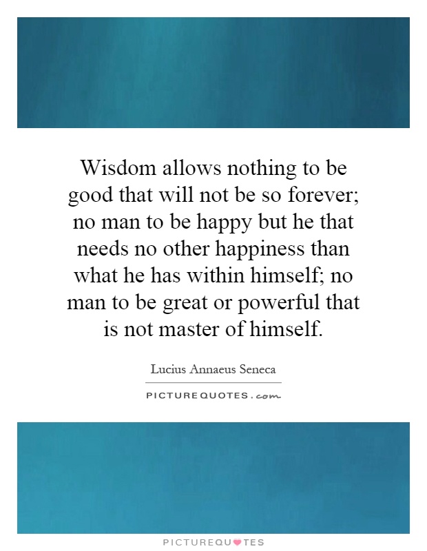 Wisdom allows nothing to be good that will not be so forever; no man to be happy but he that needs no other happiness than what he has within himself; no man to be great or powerful that is not master of himself Picture Quote #1