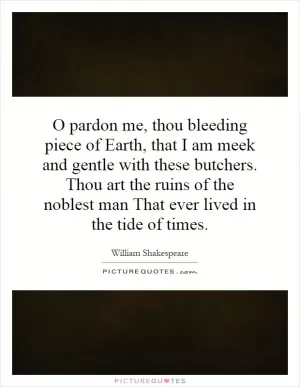 O pardon me, thou bleeding piece of Earth, that I am meek and gentle with these butchers. Thou art the ruins of the noblest man That ever lived in the tide of times Picture Quote #1