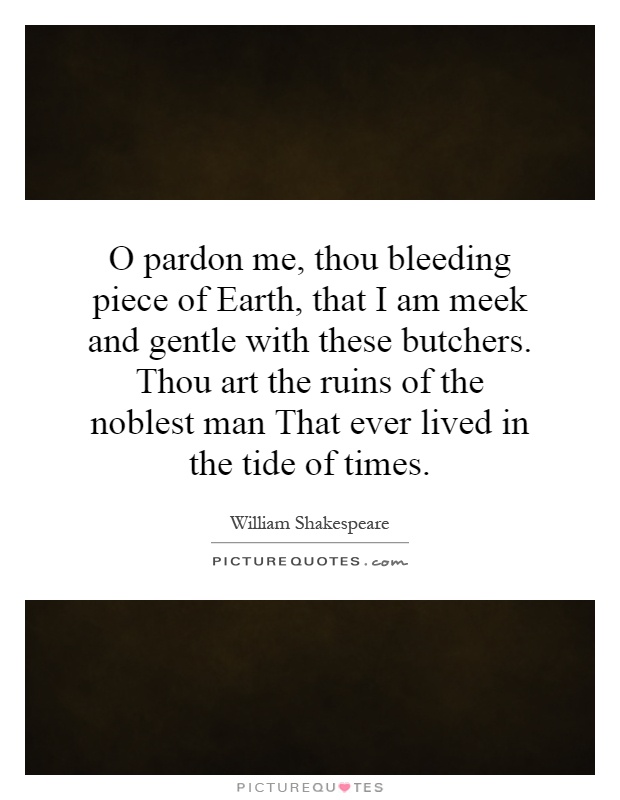O pardon me, thou bleeding piece of Earth, that I am meek and gentle with these butchers. Thou art the ruins of the noblest man That ever lived in the tide of times Picture Quote #1