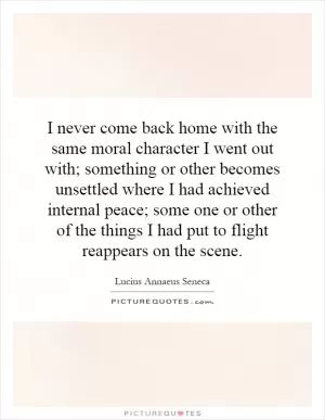 I never come back home with the same moral character I went out with; something or other becomes unsettled where I had achieved internal peace; some one or other of the things I had put to flight reappears on the scene Picture Quote #1