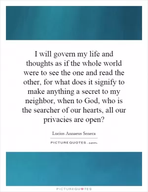 I will govern my life and thoughts as if the whole world were to see the one and read the other, for what does it signify to make anything a secret to my neighbor, when to God, who is the searcher of our hearts, all our privacies are open? Picture Quote #1