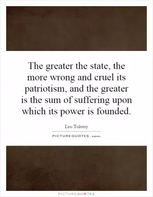 The greater the state, the more wrong and cruel its patriotism, and the greater is the sum of suffering upon which its power is founded Picture Quote #1