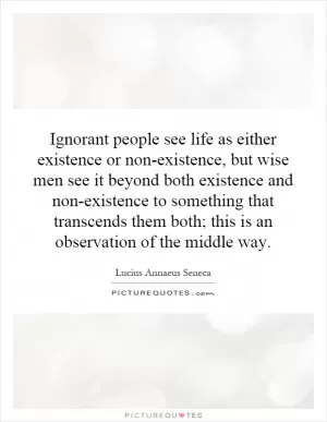 Ignorant people see life as either existence or non-existence, but wise men see it beyond both existence and non-existence to something that transcends them both; this is an observation of the middle way Picture Quote #1