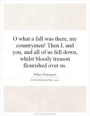 O what a fall was there, my countrymen! Then I, and you, and all of us fell down, whilst bloody treason flourished over us Picture Quote #1