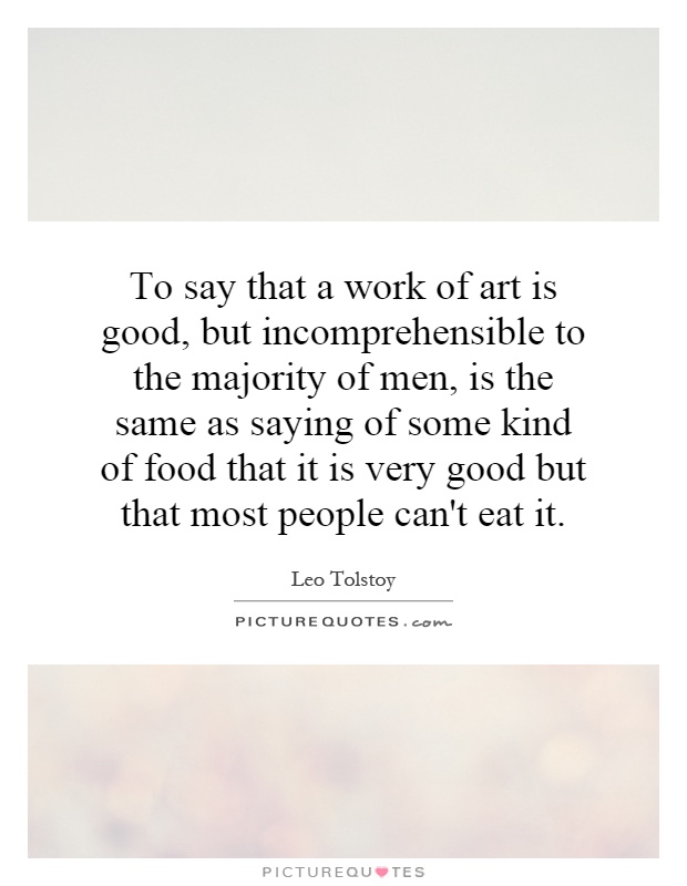 To say that a work of art is good, but incomprehensible to the majority of men, is the same as saying of some kind of food that it is very good but that most people can't eat it Picture Quote #1