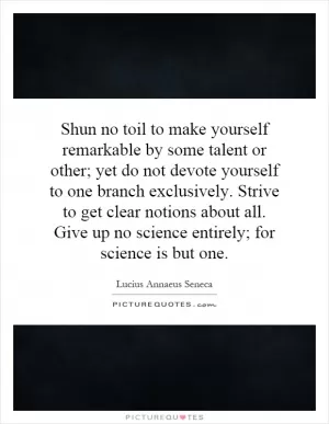 Shun no toil to make yourself remarkable by some talent or other; yet do not devote yourself to one branch exclusively. Strive to get clear notions about all. Give up no science entirely; for science is but one Picture Quote #1