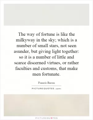 The way of fortune is like the milkyway in the sky; which is a number of small stars, not seen asunder, but giving light together: so it is a number of little and scarce discerned virtues, or rather faculties and customs, that make men fortunate Picture Quote #1