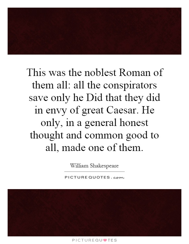 This was the noblest Roman of them all: all the conspirators save only he Did that they did in envy of great Caesar. He only, in a general honest thought and common good to all, made one of them Picture Quote #1