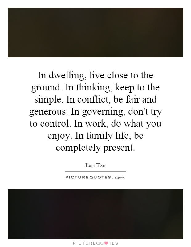 In dwelling, live close to the ground. In thinking, keep to the simple. In conflict, be fair and generous. In governing, don't try to control. In work, do what you enjoy. In family life, be completely present Picture Quote #1