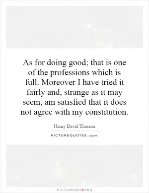 As for doing good; that is one of the professions which is full. Moreover I have tried it fairly and, strange as it may seem, am satisfied that it does not agree with my constitution Picture Quote #1