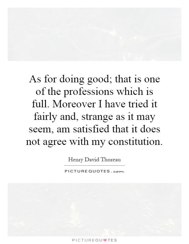 As for doing good; that is one of the professions which is full. Moreover I have tried it fairly and, strange as it may seem, am satisfied that it does not agree with my constitution Picture Quote #1