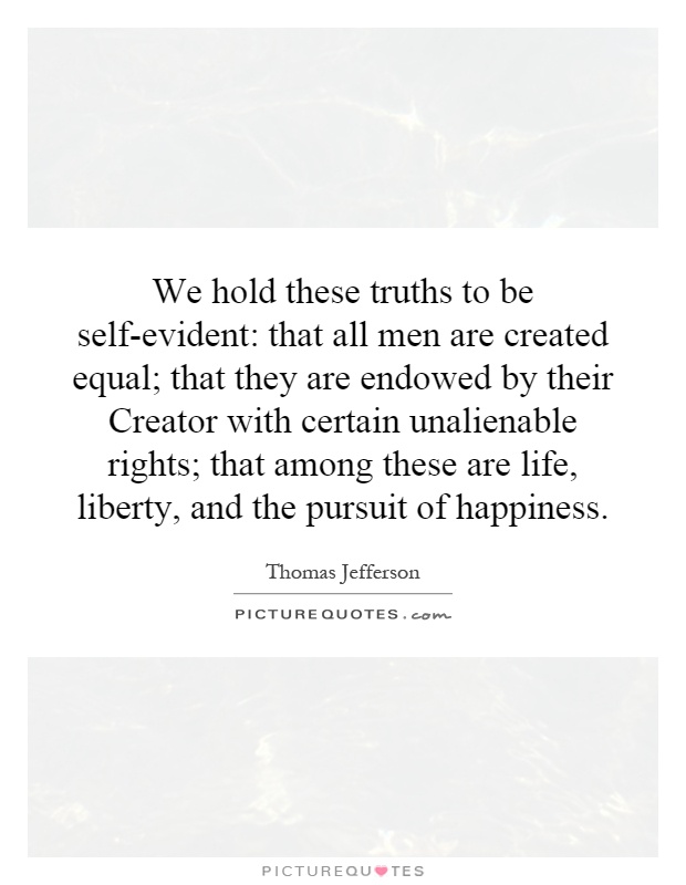 We hold these truths to be self-evident: that all men are created equal; that they are endowed by their Creator with certain unalienable rights; that among these are life, liberty, and the pursuit of happiness Picture Quote #1