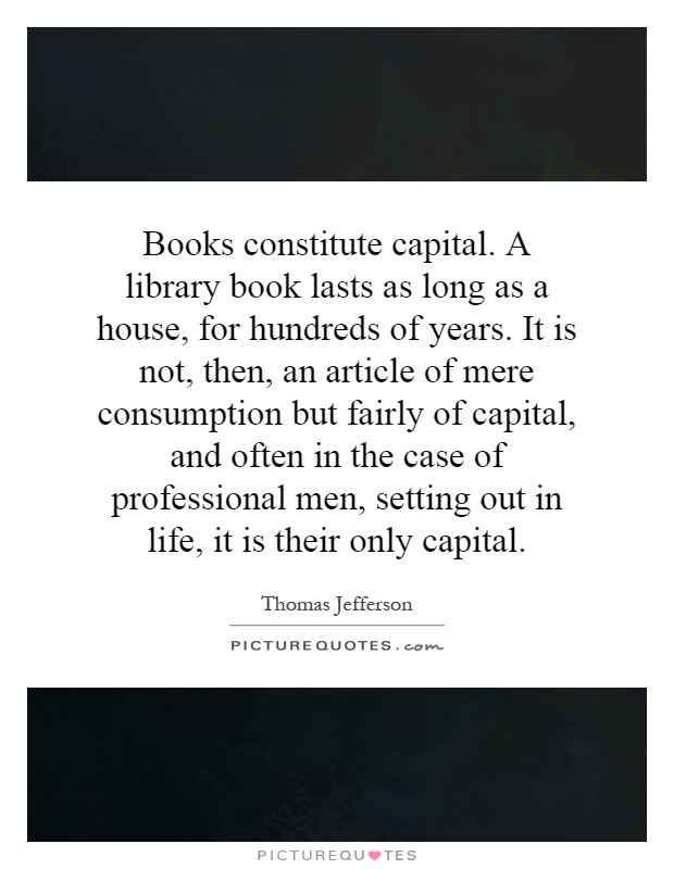 Books constitute capital. A library book lasts as long as a house, for hundreds of years. It is not, then, an article of mere consumption but fairly of capital, and often in the case of professional men, setting out in life, it is their only capital Picture Quote #1