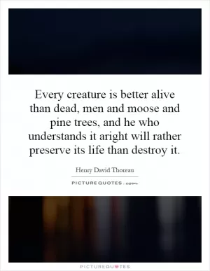 Every creature is better alive than dead, men and moose and pine trees, and he who understands it aright will rather preserve its life than destroy it Picture Quote #1