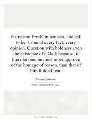 Fix reason firmly in her seat, and call to her tribunal every fact, every opinion. Question with boldness even the existence of a God; because, if there be one, he must more approve of the homage of reason, than that of blindfolded fear Picture Quote #1