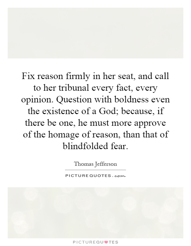 Fix reason firmly in her seat, and call to her tribunal every fact, every opinion. Question with boldness even the existence of a God; because, if there be one, he must more approve of the homage of reason, than that of blindfolded fear Picture Quote #1
