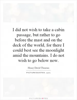 I did not wish to take a cabin passage, but rather to go before the mast and on the deck of the world, for there I could best see the moonlight amid the mountains. I do not wish to go below now Picture Quote #1