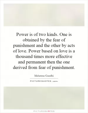 Power is of two kinds. One is obtained by the fear of punishment and the other by acts of love. Power based on love is a thousand times more effective and permanent then the one derived from fear of punishment Picture Quote #1