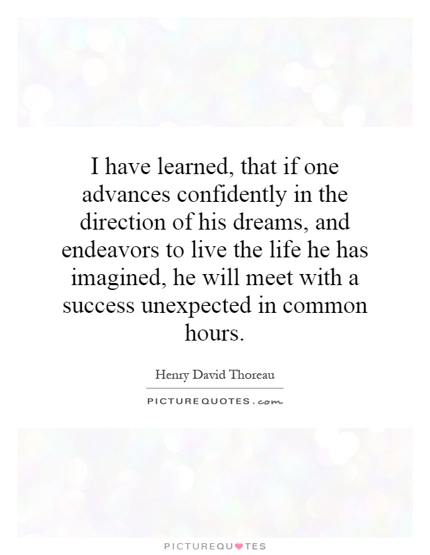 I have learned, that if one advances confidently in the direction of his dreams, and endeavors to live the life he has imagined, he will meet with a success unexpected in common hours Picture Quote #1