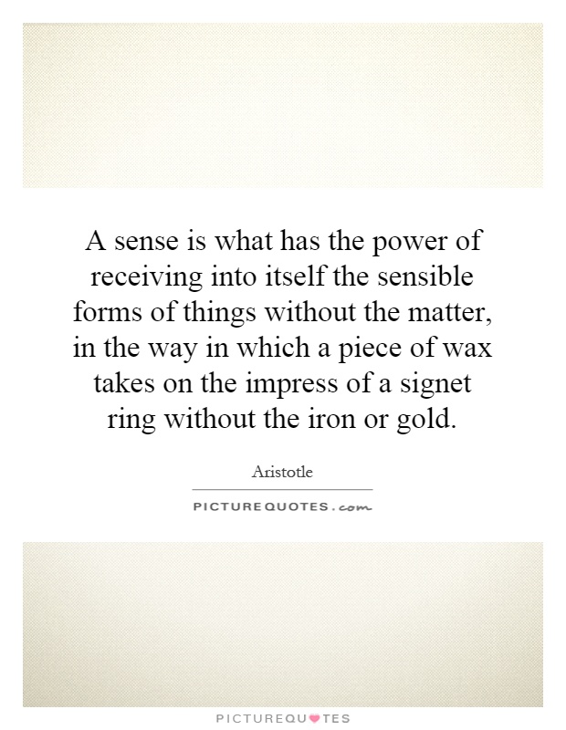 A sense is what has the power of receiving into itself the sensible forms of things without the matter, in the way in which a piece of wax takes on the impress of a signet ring without the iron or gold Picture Quote #1
