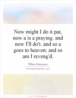 Now might I do it pat, now a is a praying. and now I'll do't. and so a goes to heaven; and so am I reveng'd Picture Quote #1