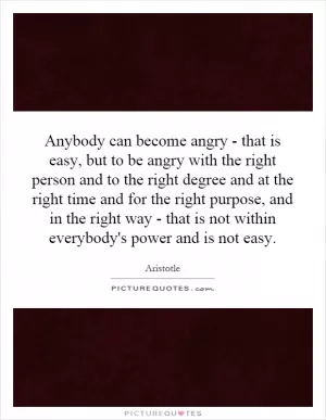 Anybody can become angry - that is easy, but to be angry with the right person and to the right degree and at the right time and for the right purpose, and in the right way - that is not within everybody's power and is not easy Picture Quote #1