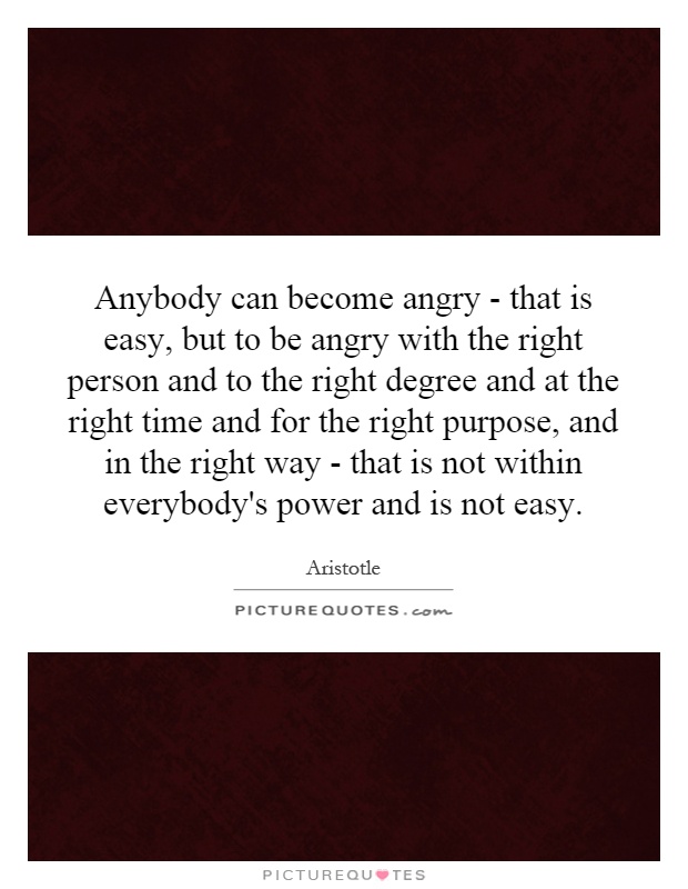 Anybody can become angry - that is easy, but to be angry with the right person and to the right degree and at the right time and for the right purpose, and in the right way - that is not within everybody's power and is not easy Picture Quote #1