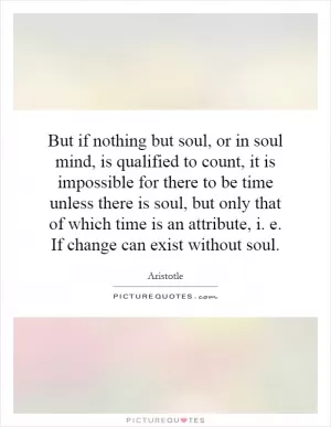 But if nothing but soul, or in soul mind, is qualified to count, it is impossible for there to be time unless there is soul, but only that of which time is an attribute, i. e. If change can exist without soul Picture Quote #1