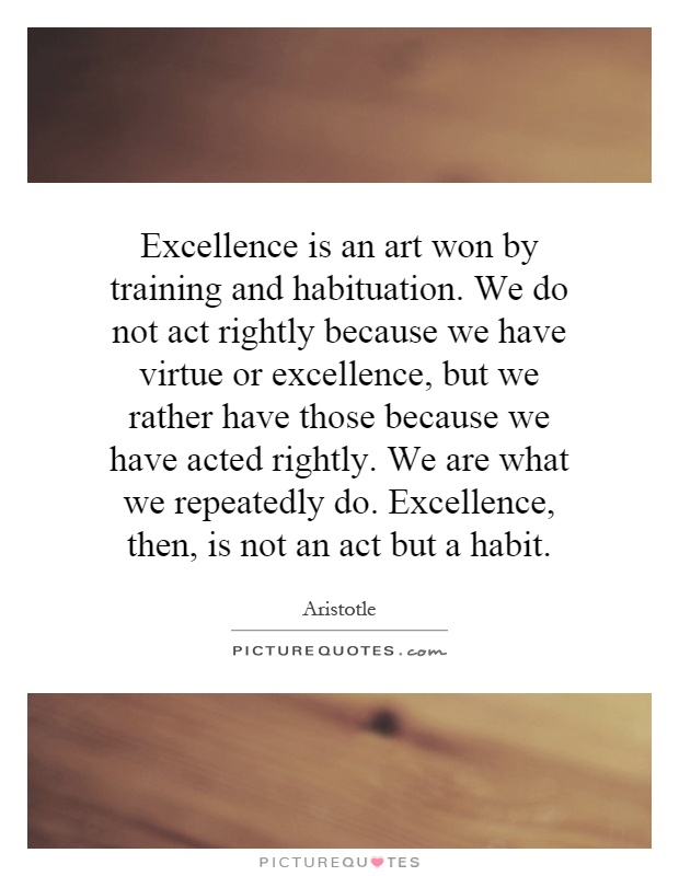Excellence is an art won by training and habituation. We do not act rightly because we have virtue or excellence, but we rather have those because we have acted rightly. We are what we repeatedly do. Excellence, then, is not an act but a habit Picture Quote #1