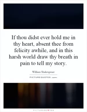 If thou didst ever hold me in thy heart, absent thee from felicity awhile, and in this harsh world draw thy breath in pain to tell my story Picture Quote #1