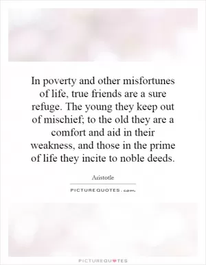 In poverty and other misfortunes of life, true friends are a sure refuge. The young they keep out of mischief; to the old they are a comfort and aid in their weakness, and those in the prime of life they incite to noble deeds Picture Quote #1