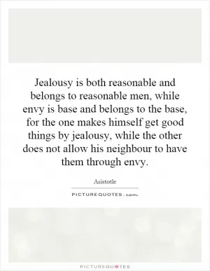 Jealousy is both reasonable and belongs to reasonable men, while envy is base and belongs to the base, for the one makes himself get good things by jealousy, while the other does not allow his neighbour to have them through envy Picture Quote #1